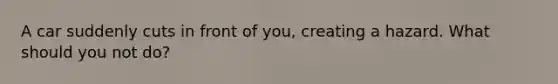 A car suddenly cuts in front of you, creating a hazard. What should you not do?