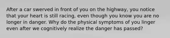 After a car swerved in front of you on the highway, you notice that your heart is still racing, even though you know you are no longer in danger. Why do the physical symptoms of you linger even after we cognitively realize the danger has passed?