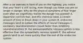 After a car swerves in front of you on the highway, you notice that your heart is still racing, even though you know you are no longer in danger. Why do the physical symptoms of fear linger even after we cognitively realize the danger has passed? A. dopamine controls fear, and this chemical takes a certain amount of time to break down in your system B. endocrine messages tend to outlast the effects of neural messages C. excitatory neurotransmitters travel faster than inhibitory neurotransmitters D. the parasympathetic nervous system is less effective than the sympathetic nervous system E. the adrenal glands tend to act more quickly than the rest of the endocrine system