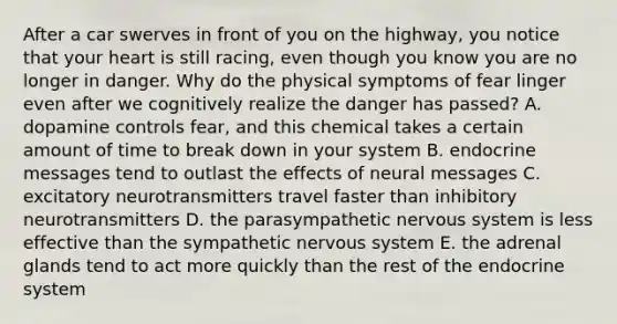 After a car swerves in front of you on the highway, you notice that your heart is still racing, even though you know you are no longer in danger. Why do the physical symptoms of fear linger even after we cognitively realize the danger has passed? A. dopamine controls fear, and this chemical takes a certain amount of time to break down in your system B. endocrine messages tend to outlast the effects of neural messages C. excitatory neurotransmitters travel faster than inhibitory neurotransmitters D. the parasympathetic nervous system is less effective than the sympathetic nervous system E. the adrenal glands tend to act more quickly than the rest of the endocrine system