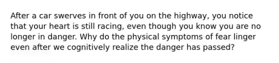 After a car swerves in front of you on the highway, you notice that your heart is still racing, even though you know you are no longer in danger. Why do the physical symptoms of fear linger even after we cognitively realize the danger has passed?