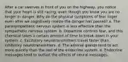 After a car swerves in front of you on the highway, you notice that your heart is still racing, even though you know you are no longer in danger. Why do the physical symptoms of fear linger even after we cognitively realize the danger has passed? a. The parasympathetic nervous system is less effective than the sympathetic nervous system. b. Dopamine controls fear, and this chemical takes a certain amount of time to break down in your system. c. Excitatory neurotransmitters travel faster than inhibitory neurotransmitters. d. The adrenal glands tend to act more quickly than the rest of the endocrine system. e. Endocrine messages tend to outlast the effects of neural messages.