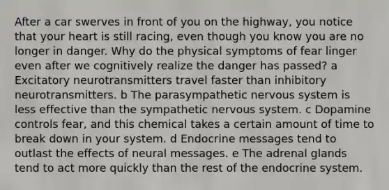 After a car swerves in front of you on the highway, you notice that your heart is still racing, even though you know you are no longer in danger. Why do the physical symptoms of fear linger even after we cognitively realize the danger has passed? a Excitatory neurotransmitters travel faster than inhibitory neurotransmitters. b The parasympathetic nervous system is less effective than the sympathetic nervous system. c Dopamine controls fear, and this chemical takes a certain amount of time to break down in your system. d Endocrine messages tend to outlast the effects of neural messages. e The adrenal glands tend to act more quickly than the rest of the endocrine system.