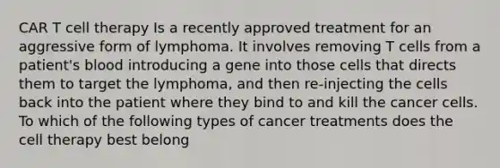 CAR T cell therapy Is a recently approved treatment for an aggressive form of lymphoma. It involves removing T cells from a patient's blood introducing a gene into those cells that directs them to target the lymphoma, and then re-injecting the cells back into the patient where they bind to and kill the cancer cells. To which of the following types of cancer treatments does the cell therapy best belong