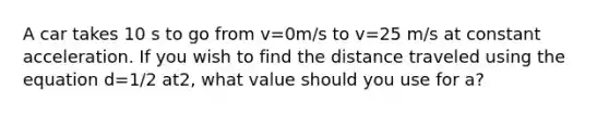 A car takes 10 s to go from v=0m/s to v=25 m/s at constant acceleration. If you wish to find the distance traveled using the equation d=1/2 at2, what value should you use for a?