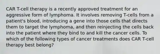 CAR T-cell therapy is a recently approved treatment for an aggressive form of lymphoma. It involves removing T-cells from a patient's blood, introducing a gene into those cells that directs them to target the lymphoma, and then reinjecting the cells back into the patient where they bind to and kill the cancer cells. To which of the following types of cancer treatments does CAR T-cell therapy best belong?