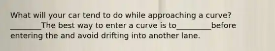 What will your car tend to do while approaching a curve?________The best way to enter a curve is to_________before entering the and avoid drifting into another lane.