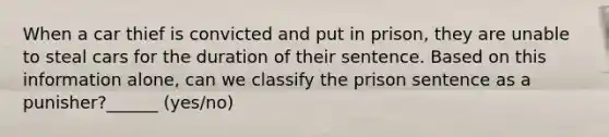 When a car thief is convicted and put in prison, they are unable to steal cars for the duration of their sentence. Based on this information alone, can we classify the prison sentence as a punisher?______ (yes/no)