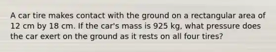 A car tire makes contact with the ground on a rectangular area of 12 cm by 18 cm. If the car's mass is 925 kg, what pressure does the car exert on the ground as it rests on all four tires?