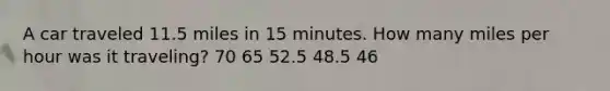 A car traveled 11.5 miles in 15 minutes. How many miles per hour was it traveling? 70 65 52.5 48.5 46