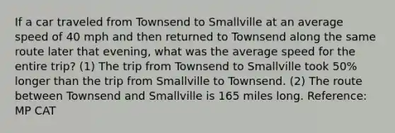 If a car traveled from Townsend to Smallville at an average speed of 40 mph and then returned to Townsend along the same route later that evening, what was the average speed for the entire trip? (1) The trip from Townsend to Smallville took 50% longer than the trip from Smallville to Townsend. (2) The route between Townsend and Smallville is 165 miles long. Reference: MP CAT