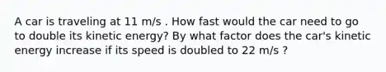 A car is traveling at 11 m/s . How fast would the car need to go to double its kinetic energy? By what factor does the car's kinetic energy increase if its speed is doubled to 22 m/s ?