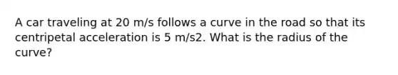 A car traveling at 20 m/s follows a curve in the road so that its centripetal acceleration is 5 m/s2. What is the radius of the curve?