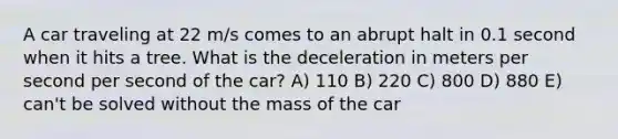 A car traveling at 22 m/s comes to an abrupt halt in 0.1 second when it hits a tree. What is the deceleration in meters per second per second of the car? A) 110 B) 220 C) 800 D) 880 E) can't be solved without the mass of the car