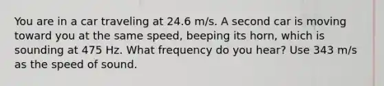 You are in a car traveling at 24.6 m/s. A second car is moving toward you at the same speed, beeping its horn, which is sounding at 475 Hz. What frequency do you hear? Use 343 m/s as the speed of sound.