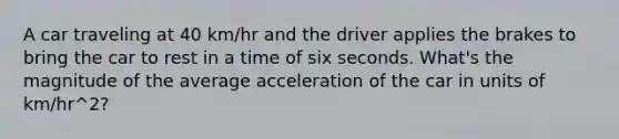 A car traveling at 40 km/hr and the driver applies the brakes to bring the car to rest in a time of six seconds. What's the magnitude of the average acceleration of the car in units of km/hr^2?