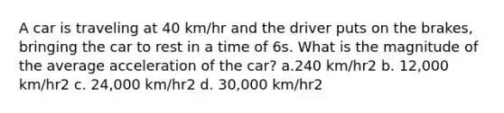 A car is traveling at 40 km/hr and the driver puts on the brakes, bringing the car to rest in a time of 6s. What is the magnitude of the average acceleration of the car? a.240 km/hr2 b. 12,000 km/hr2 c. 24,000 km/hr2 d. 30,000 km/hr2