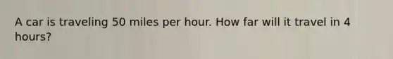 A car is traveling 50 miles per hour. How far will it travel in 4 hours?