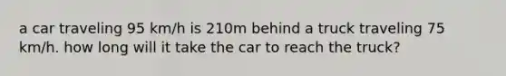 a car traveling 95 km/h is 210m behind a truck traveling 75 km/h. how long will it take the car to reach the truck?