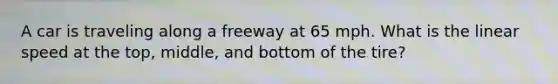 A car is traveling along a freeway at 65 mph. What is the linear speed at the top, middle, and bottom of the tire?