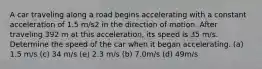 A car traveling along a road begins accelerating with a constant acceleration of 1.5 m/s2 in the direction of motion. After traveling 392 m at this acceleration, its speed is 35 m/s. Determine the speed of the car when it began accelerating. (a) 1.5 m/s (c) 34 m/s (e) 2.3 m/s (b) 7.0m/s (d) 49m/s