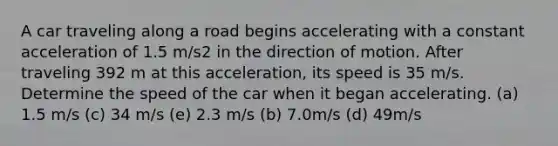 A car traveling along a road begins accelerating with a constant acceleration of 1.5 m/s2 in the direction of motion. After traveling 392 m at this acceleration, its speed is 35 m/s. Determine the speed of the car when it began accelerating. (a) 1.5 m/s (c) 34 m/s (e) 2.3 m/s (b) 7.0m/s (d) 49m/s