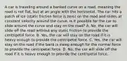 A car is traveling around a banked curve on a road, meaning the road is not flat, but at an angle with the horizontal. The car hits a patch of ice (static friction force is zero) on the road and slides at constant velocity around the curve. Is it possible for the car to slide around the curve and stay on the road? A. No, the car will slide off the road without any static friction to provide the centripetal force. B. Yes, the car will stay on the road if it is heavy enough to provide the centripetal force. C. Yes, the car will stay on the road if the bank is steep enough for the normal force to provide the centripetal force. D. No, the car will slide off the road if it is heavy enough to provide the centripetal force.