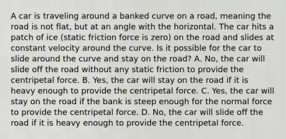 A car is traveling around a banked curve on a road, meaning the road is not flat, but at an angle with the horizontal. The car hits a patch of ice (static friction force is zero) on the road and slides at constant velocity around the curve. Is it possible for the car to slide around the curve and stay on the road? A. No, the car will slide off the road without any static friction to provide the centripetal force. B. Yes, the car will stay on the road if it is heavy enough to provide the centripetal force. C. Yes, the car will stay on the road if the bank is steep enough for the normal force to provide the centripetal force. D. No, the car will slide off the road if it is heavy enough to provide the centripetal force.