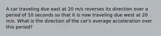 A car traveling due east at 20 m/s reverses its direction over a period of 10 seconds so that it is now traveling due west at 20 m/s. What is the direction of the car's average acceleration over this period?