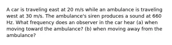 A car is traveling east at 20 m/s while an ambulance is traveling west at 30 m/s. The ambulance's siren produces a sound at 660 Hz. What frequency does an observer in the car hear (a) when moving toward the ambulance? (b) when moving away from the ambulance?