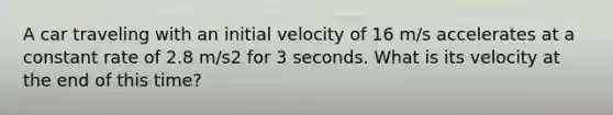 A car traveling with an initial velocity of 16 m/s accelerates at a constant rate of 2.8 m/s2 for 3 seconds. What is its velocity at the end of this time?