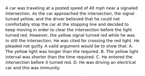 A car was traveling at a posted speed of 40 mph near a signaled intersection. As the car approached the intersection, the signal turned yellow, and the driver believed that he could not comfortably stop the car at the stopping line and decided to keep moving in order to clear the intersection before the light turned red. However, the yellow signal turned red while he was in still the intersection. He was cited for crossing the red light. He pleaded not guilty. A valid argument would be to show that: A. The yellow light was longer than the required. B. The yellow light interval was shorter than the time required. C. He entered the intersection before it turned red. D. He was driving an electrical car and this was immunity.