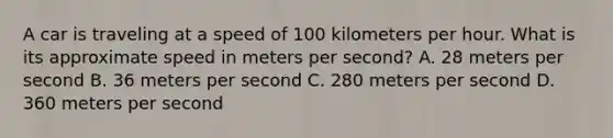 A car is traveling at a speed of 100 kilometers per hour. What is its approximate speed in meters per second? A. 28 meters per second B. 36 meters per second C. 280 meters per second D. 360 meters per second