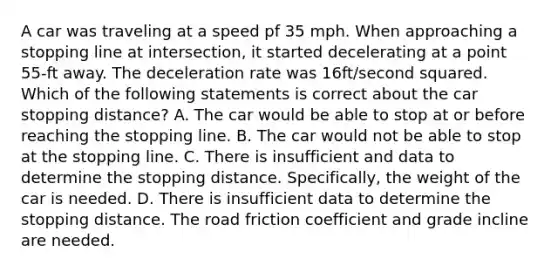 A car was traveling at a speed pf 35 mph. When approaching a stopping line at intersection, it started decelerating at a point 55-ft away. The deceleration rate was 16ft/second squared. Which of the following statements is correct about the car stopping distance? A. The car would be able to stop at or before reaching the stopping line. B. The car would not be able to stop at the stopping line. C. There is insufficient and data to determine the stopping distance. Specifically, the weight of the car is needed. D. There is insufficient data to determine the stopping distance. The road friction coefficient and grade incline are needed.