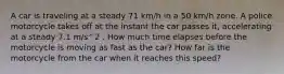 A car is traveling at a steady 71 km/h in a 50 km/h zone. A police motorcycle takes off at the instant the car passes it, accelerating at a steady 7.1 m/s^2 . How much time elapses before the motorcycle is moving as fast as the car? How far is the motorcycle from the car when it reaches this speed?