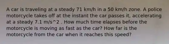 A car is traveling at a steady 71 km/h in a 50 km/h zone. A police motorcycle takes off at the instant the car passes it, accelerating at a steady 7.1 m/s^2 . How much time elapses before the motorcycle is moving as fast as the car? How far is the motorcycle from the car when it reaches this speed?