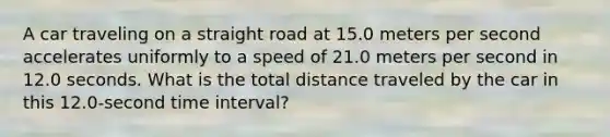 A car traveling on a straight road at 15.0 meters per second accelerates uniformly to a speed of 21.0 meters per second in 12.0 seconds. What is the total distance traveled by the car in this 12.0-second time interval?