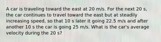 A car is traveling toward the east at 20 m/s. For the next 20 s, the car continues to travel toward the east but at steadily increasing speed, so that 10 s later it going 22.5 m/s and after another 10 s the car is going 25 m/s. What is the car's average velocity during the 20 s?