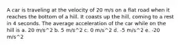 A car is traveling at the velocity of 20 m/s on a flat road when it reaches the bottom of a hill. It coasts up the hill, coming to a rest in 4 seconds. The average acceleration of the car while on the hill is a. 20 m/s^2 b. 5 m/s^2 c. 0 m/s^2 d. -5 m/s^2 e. -20 m/s^2