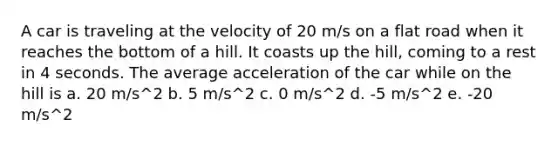 A car is traveling at the velocity of 20 m/s on a flat road when it reaches the bottom of a hill. It coasts up the hill, coming to a rest in 4 seconds. The average acceleration of the car while on the hill is a. 20 m/s^2 b. 5 m/s^2 c. 0 m/s^2 d. -5 m/s^2 e. -20 m/s^2