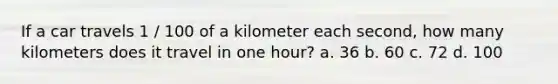 If a car travels 1 / 100 of a kilometer each second, how many kilometers does it travel in one hour? a. 36 b. 60 c. 72 d. 100