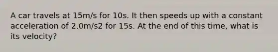 A car travels at 15m/s for 10s. It then speeds up with a constant acceleration of 2.0m/s2 for 15s. At the end of this time, what is its velocity?