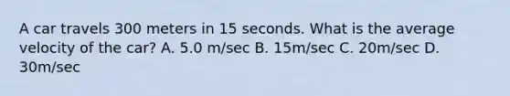 A car travels 300 meters in 15 seconds. What is the average velocity of the car? A. 5.0 m/sec B. 15m/sec C. 20m/sec D. 30m/sec