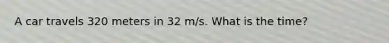 A car travels 320 meters in 32 m/s. What is the time?