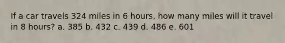 If a car travels 324 miles in 6 hours, how many miles will it travel in 8 hours? a. 385 b. 432 c. 439 d. 486 e. 601