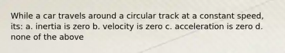 While a car travels around a circular track at a constant speed, its: a. inertia is zero b. velocity is zero c. acceleration is zero d. none of the above