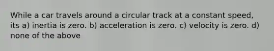 While a car travels around a circular track at a constant speed, its a) inertia is zero. b) acceleration is zero. c) velocity is zero. d) none of the above