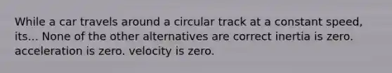 While a car travels around a circular track at a constant speed, its... None of the other alternatives are correct inertia is zero. acceleration is zero. velocity is zero.