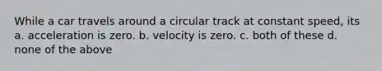 While a car travels around a circular track at constant speed, its a. acceleration is zero. b. velocity is zero. c. both of these d. none of the above