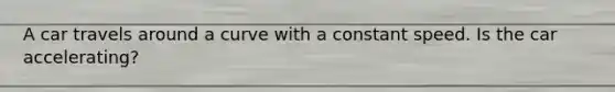 A car travels around a curve with a constant speed. Is the car accelerating?